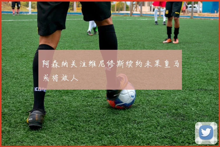 阿森纳关注维尼修斯续约未果皇马或将放人