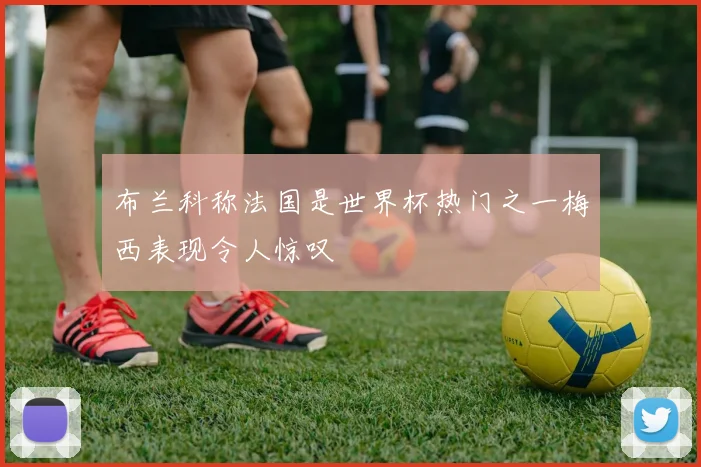 布兰科称法国是世界杯热门之一梅西表现令人惊叹